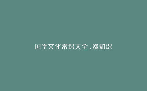 国学文化常识大全，涨知识！