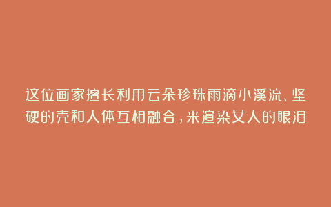 这位画家擅长利用云朵珍珠雨滴小溪流、坚硬的壳和人体互相融合，来渲染女人的眼泪