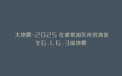 《大地震-2025》在堪察加东岸远海发生6.1、6.3级地震