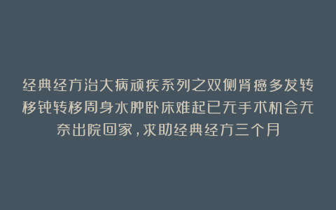 经典经方治大病顽疾系列之双侧肾癌多发转移骨转移周身水肿卧床难起已无手术机会无奈出院回家，求助经典经方三个月