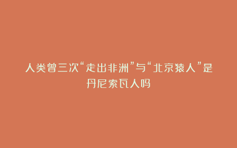 人类曾三次“走出非洲”与“北京猿人”是丹尼索瓦人吗？