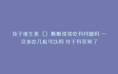 孩子维生素 D 断断续续吃有问题吗？一次多吃几粒可以吗？终于有答案了
