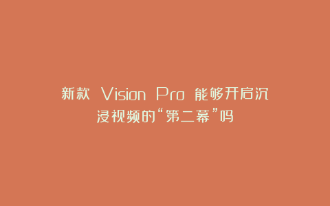 新款 Vision Pro 能够开启沉浸视频的“第二幕”吗？
