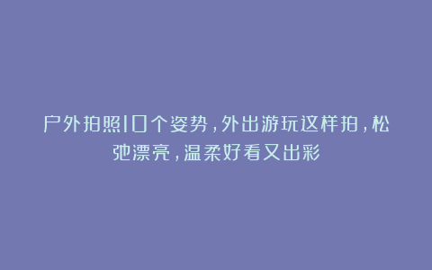 户外拍照10个姿势，外出游玩这样拍，松弛漂亮，温柔好看又出彩