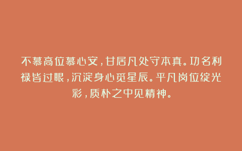 不慕高位慕心安，甘居凡处守本真。功名利禄皆过眼，沉淀身心觅星辰。平凡岗位绽光彩，质朴之中见精神。