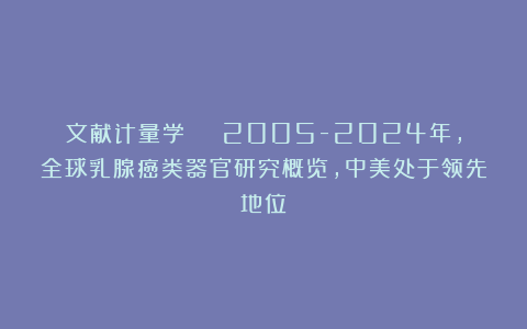 文献计量学 | 2005-2024年，全球乳腺癌类器官研究概览，中美处于领先地位