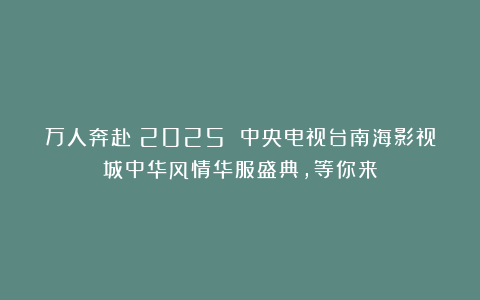 万人奔赴！2025 中央电视台南海影视城中华风情华服盛典，等你来