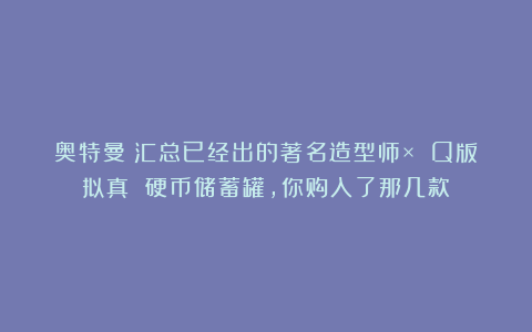 奥特曼：汇总已经出的著名造型师× Q版拟真 硬币储蓄罐，你购入了那几款？