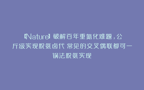 【Nature】破解百年重氮化难题，公斤级实现脱氨卤代！常见的交叉偶联都可一锅法脱氨实现！