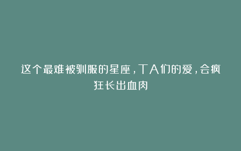 这个最难被驯服的星座，TA们的爱，会疯狂长出血肉