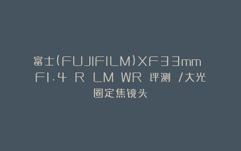 富士(FUJIFILM)XF33mm F1.4 R LM WR 评测 /大光圈定焦镜头