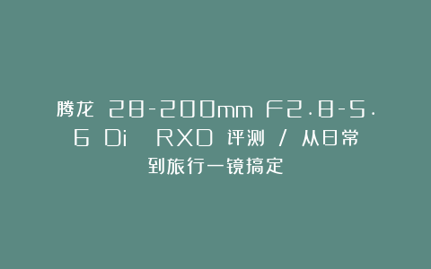 腾龙 28-200mm F2.8-5.6 Di Ⅲ RXD 评测 / 从日常到旅行一镜搞定