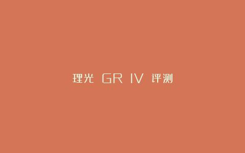 理光 GR IV 评测