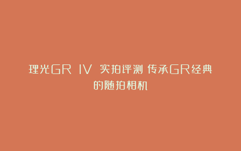 理光GR IV 实拍评测｜传承GR经典的随拍相机