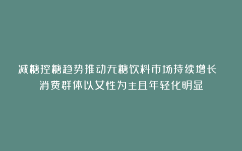 减糖控糖趋势推动无糖饮料市场持续增长 消费群体以女性为主且年轻化明显
