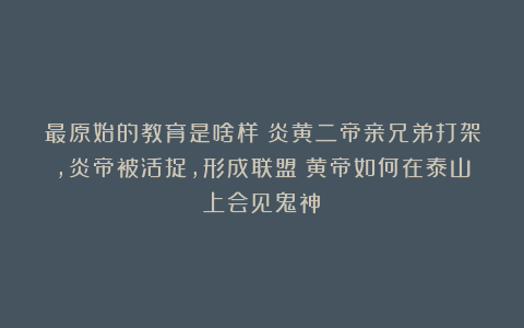 最原始的教育是啥样？炎黄二帝亲兄弟打架，炎帝被活捉，形成联盟；黄帝如何在泰山上会见鬼神？