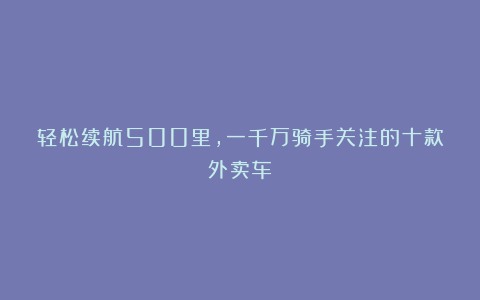 轻松续航500里，一千万骑手关注的十款外卖车