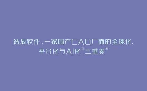 浩辰软件,一家国产CAD厂商的全球化、平台化与AI化“三重奏”
