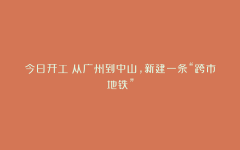 今日开工！从广州到中山，新建一条“跨市地铁”