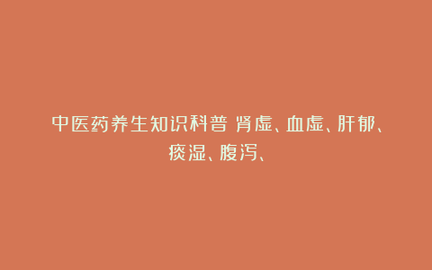 中医药养生知识科普：肾虚、血虚、肝郁、痰湿、腹泻、