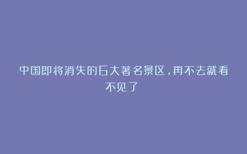 中国即将消失的6大著名景区，再不去就看不见了！！