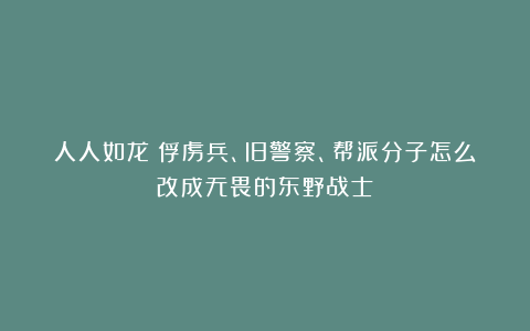人人如龙!俘虏兵、旧警察、帮派分子怎么改成无畏的东野战士