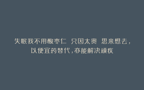 失眠我不用酸枣仁 只因太贵 思来想去，以便宜药替代，亦能解决顽疾