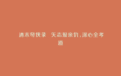 《清末奇侠录》㉚：矢志报亲仇，深心全孝道