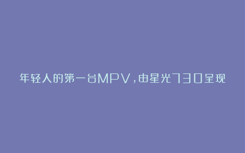 年轻人的第一台MPV，由星光730呈现