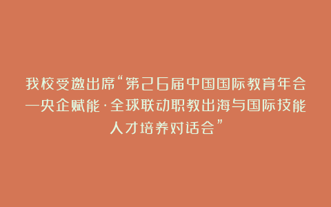 我校受邀出席“第26届中国国际教育年会—央企赋能·全球联动职教出海与国际技能人才培养对话会”