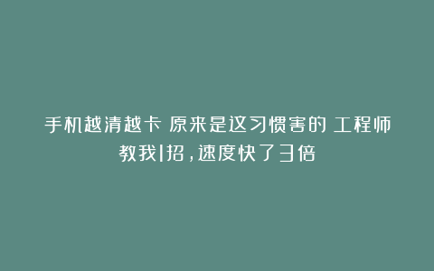 手机越清越卡？原来是这习惯害的！工程师教我1招，速度快了3倍