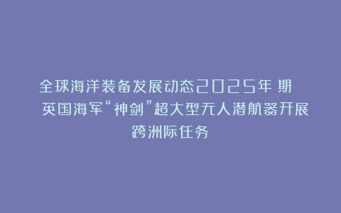 全球海洋装备发展动态2025年⑩期 | 英国海军“神剑”超大型无人潜航器开展跨洲际任务