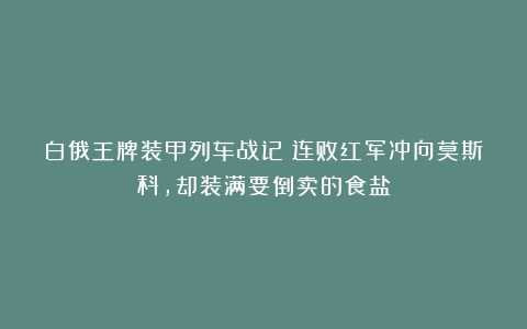 白俄王牌装甲列车战记：连败红军冲向莫斯科，却装满要倒卖的食盐