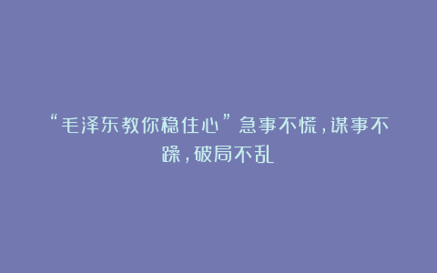 “毛泽东教你稳住心”!急事不慌,谋事不躁,破局不乱!