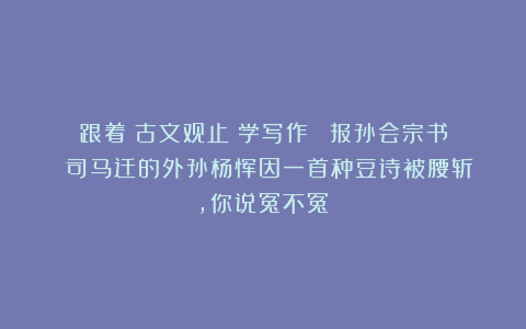 跟着《古文观止》学写作||《报孙会宗书》:司马迁的外孙杨恽因一首种豆诗被腰斩,你说冤不冤?
