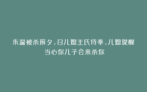 朱温被杀前夕，召儿媳王氏侍奉，儿媳提醒：当心你儿子会来杀你！