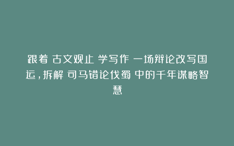 跟着《古文观止》学写作丨一场辩论改写国运，拆解《司马错论伐蜀》中的千年谋略智慧