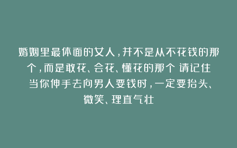 婚姻里最体面的女人，并不是从不花钱的那个，而是敢花、会花、懂花的那个；请记住：当你伸手去向男人要钱时，一定要抬头、微笑、理直气壮