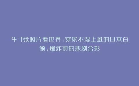 47张照片看世界，穿尿不湿上班的日本白领，爆炸前的悲剧合影