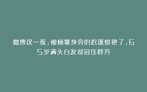 微博这一夜，被杨幂身旁的迟蓬惊艳了，65岁满头白发却冠压群芳