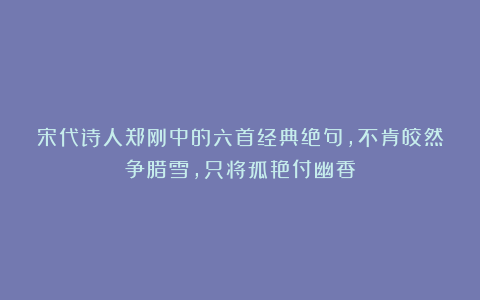 宋代诗人郑刚中的六首经典绝句，不肯皎然争腊雪，只将孤艳付幽香