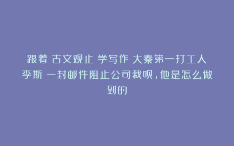 跟着《古文观止》学写作丨大秦第一打工人李斯：一封邮件阻止公司裁员，他是怎么做到的？