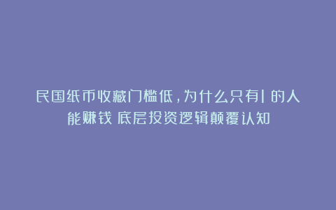民国纸币收藏门槛低,为什么只有1%的人能赚钱?底层投资逻辑颠覆认知