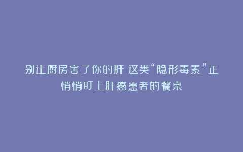 别让厨房害了你的肝！这类“隐形毒素”正悄悄盯上肝癌患者的餐桌