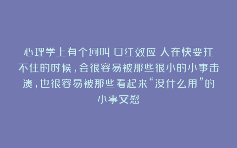 心理学上有个词叫：口红效应（人在快要扛不住的时候，会很容易被那些很小的小事击溃，也很容易被那些看起来“没什么用”的小事安慰）