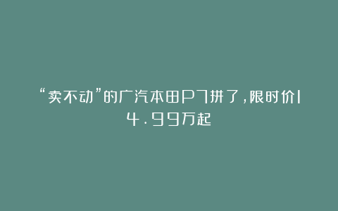 “卖不动”的广汽本田P7拼了，限时价14.99万起！