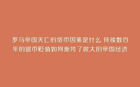 罗马帝国灭亡的货币因素是什么？持续数百年的银币贬值如何拖垮了庞大的帝国经济？
