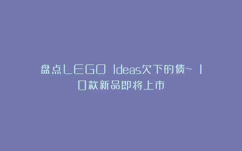 盘点LEGO Ideas欠下的债~ 10款新品即将上市！