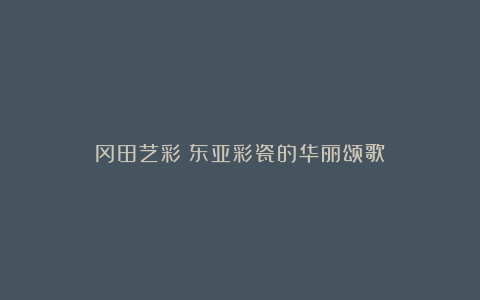 冈田艺彩：东亚彩瓷的华丽颂歌