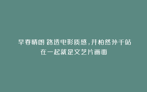 《早春晴朗》路透电影质感,井柏然孙千站在一起就是文艺片画面